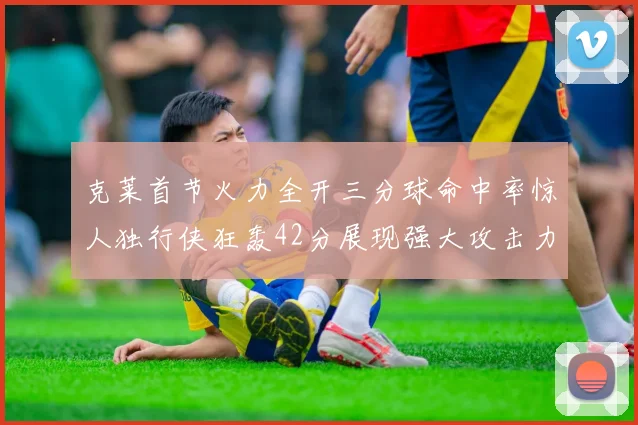 克莱首节火力全开三分球命中率惊人独行侠狂轰42分展现强大攻击力
