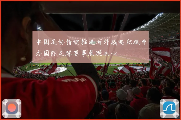 中国足协持续推进海外战略积极申办国际足球赛事展现决心
