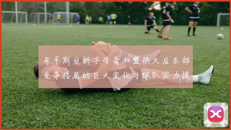 考辛斯分析字母哥加盟热火后东部竞争格局的巨大变化与球队实力提升