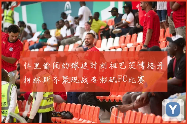 忙里偷闲的球迷时刻祖巴茨博格丹柯林斯齐聚观战洛杉矶FC比赛
