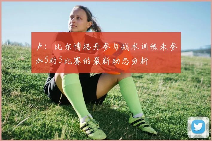卢：比尔博格丹参与战术训练未参加5对5比赛的最新动态分析