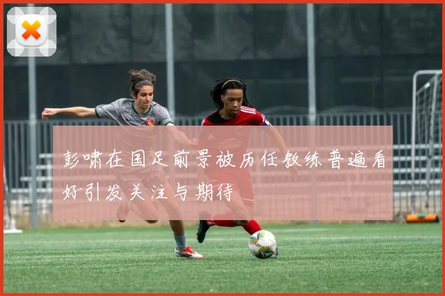 彭啸在国足前景被历任教练普遍看好引发关注与期待