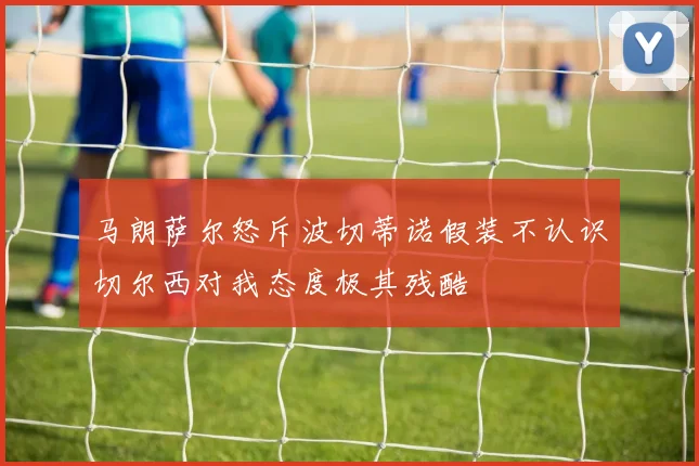 马朗萨尔怒斥波切蒂诺假装不认识切尔西对我态度极其残酷