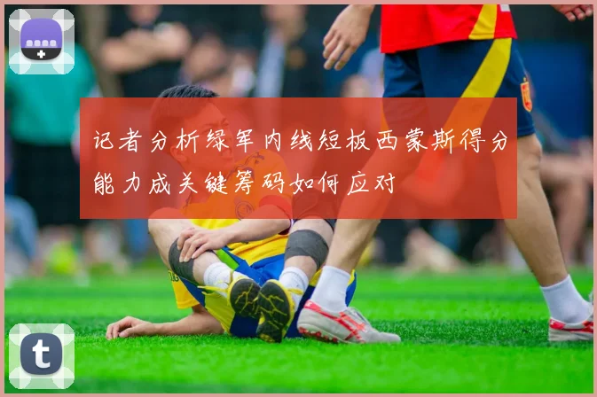 记者分析绿军内线短板西蒙斯得分能力成关键筹码如何应对