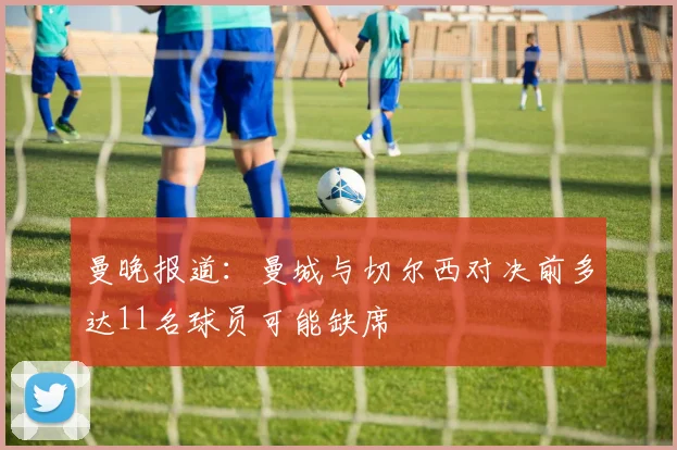 曼晚报道：曼城与切尔西对决前多达11名球员可能缺席