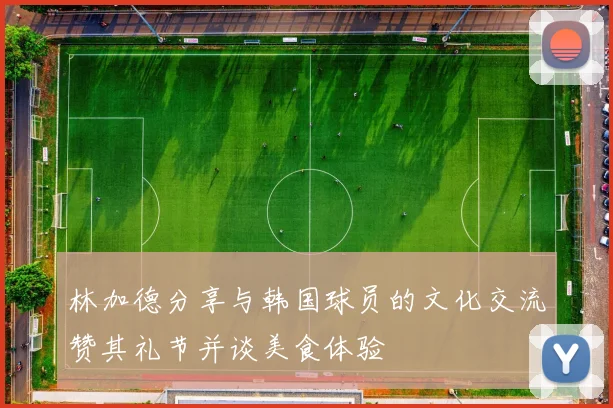 林加德分享与韩国球员的文化交流赞其礼节并谈美食体验