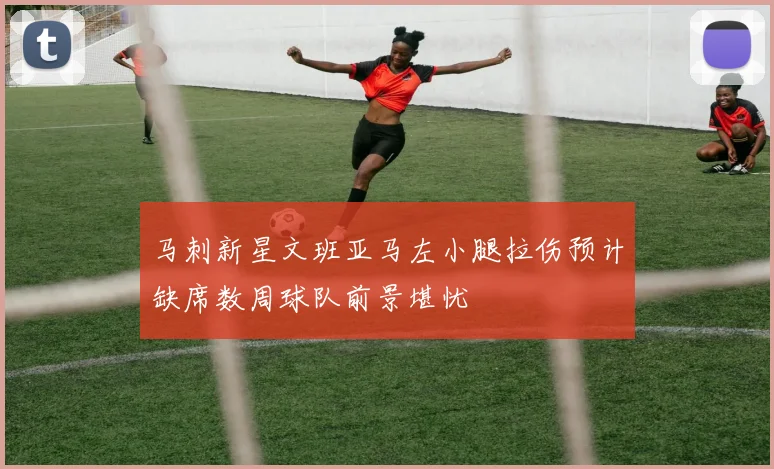 马刺新星文班亚马左小腿拉伤预计缺席数周球队前景堪忧