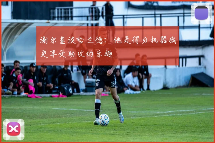 谢尔基谈哈兰德：他是得分机器我更享受助攻的乐趣