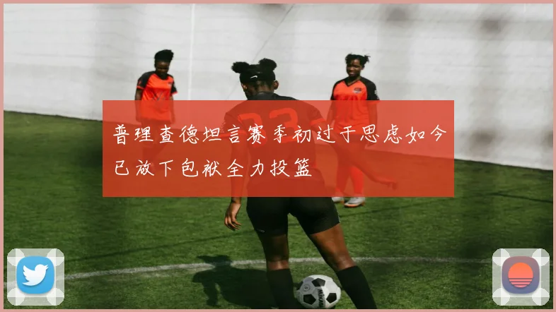普理查德坦言赛季初过于思虑如今已放下包袱全力投篮