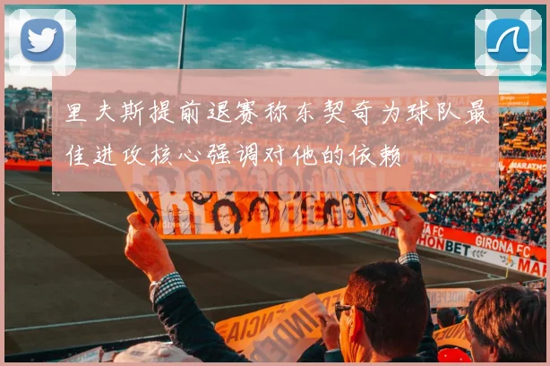 里夫斯提前退赛称东契奇为球队最佳进攻核心强调对他的依赖