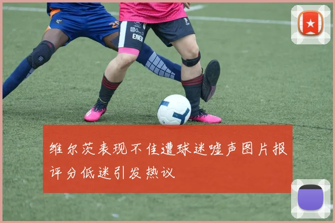 维尔茨表现不佳遭球迷嘘声图片报评分低迷引发热议
