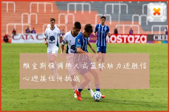 维金斯强调热火式篮球助力连胜信心迎接任何挑战