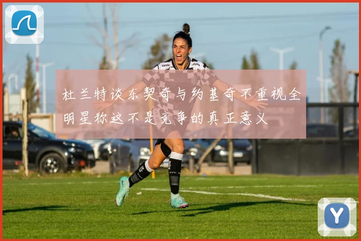 杜兰特谈东契奇与约基奇不重视全明星称这不是竞争的真正意义