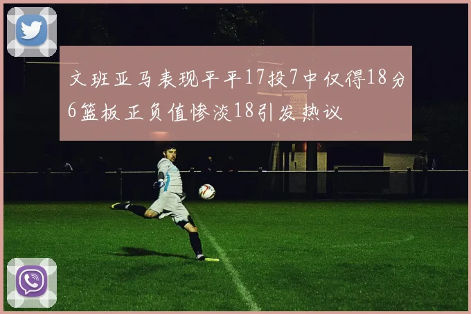 文班亚马表现平平17投7中仅得18分6篮板正负值惨淡18引发热议