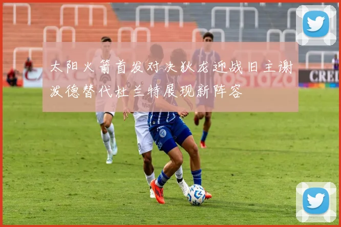 太阳火箭首发对决狄龙迎战旧主谢泼德替代杜兰特展现新阵容