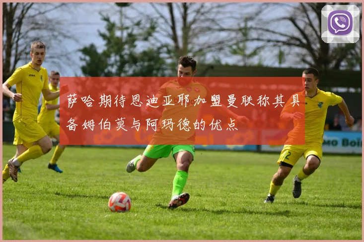 萨哈期待恩迪亚耶加盟曼联称其具备姆伯莫与阿玛德的优点