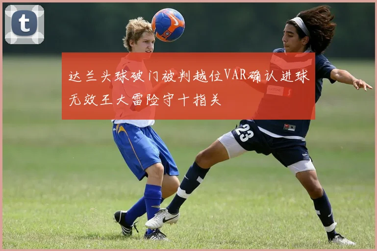 达兰头球破门被判越位VAR确认进球无效王大雷险守十指关