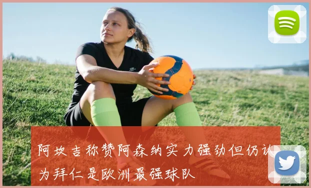 阿坎吉称赞阿森纳实力强劲但仍认为拜仁是欧洲最强球队