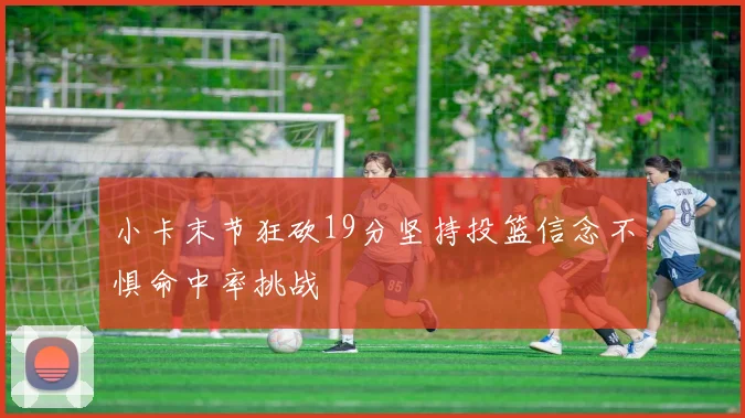 小卡末节狂砍19分坚持投篮信念不惧命中率挑战